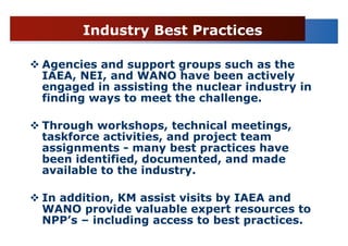 Industry Best Practices

Agencies and support groups such as the
IAEA, NEI, and WANO have been actively
engaged in assisting the nuclear industry in
finding ways to meet the challenge.

Through workshops, technical meetings,
taskforce activities, and project team
assignments - many best practices have
been identified, documented, and made
available to the industry.

In addition, KM assist visits by IAEA and
WANO provide valuable expert resources to
NPP’s – including access to best practices.
 