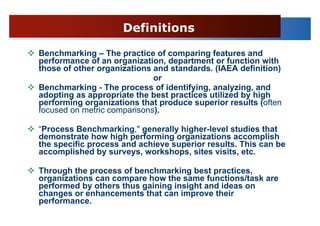 Definitions

Benchmarking – The practice of comparing features and
performance of an organization, department or function with
those of other organizations and standards. (IAEA definition)
                             or
Benchmarking - The process of identifying, analyzing, and
adopting as appropriate the best practices utilized by high
performing organizations that produce superior results (often
focused on metric comparisons).

“Process Benchmarking," generally higher-level studies that
demonstrate how high performing organizations accomplish
the specific process and achieve superior results. This can be
accomplished by surveys, workshops, sites visits, etc.

Through the process of benchmarking best practices,
organizations can compare how the same functions/task are
performed by others thus gaining insight and ideas on
changes or enhancements that can improve their
performance.
 