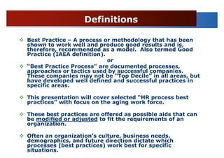Definitions

Best Practice – A process or methodology that has been
shown to work well and produce good results and is,
therefore, recommended as a model. Also termed Good
Practice (IAEA definition).
                            or
“Best Practice Process" are documented processes,
approaches or tactics used by successful companies.
These companies may not be “Top Decile” in all areas, but
have developed well defined and successful practices in
specific areas.

This presentation will cover selected “HR process best
practices” with focus on the aging work force.

These best practices are offered as possible aids that can
be modified or adjusted to fit the requirements of an
organization.

Often an organization’s culture, business needs,
demographics, and future direction dictate which
processes (best practices) work best for specific
situations.
 