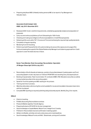  Preparing dailyAsset MIS & Weekly holding variance MIS to be report to Top Management
/Valuation team.
Associate (Credit Analyst Unit)
HSBC July 2013- December 2013
 Reviewed 2000+ funds’ creditlimitrequirements,undertaking appropriate analysis and preparation of
proposals.
 Carry out and continuouslyfollow up Fund Onboarding for 1500+ funds.
 Checking and making due-diligence offunds especiallyfrom a CreditRisk perspective.
 Delivering all the work within TAT (Turnaround Time) and achieving the required high qualitystandards.
 Completion ofregular reporting.
 Monitoring Fund On-boarding.
 Performing CreditProposal for the US customer taking into accountthe exposure and usage ofthe
limits and seeking the supportof the Global Relationship Manager’s and obtaining approval from Credit
approver to cover the trade volumes in future.
Senior Team Member (Fund Accounting/ Reconciliation Specialist)
JP Morgan Chase April 2010 to July 2013
 Reconciliation offund's Assets a/c balances,position ofsecurities between Custodysystem and Fund
accounting System on zero day basis on TLM and FRONTIER and resolving ifany discrepancyfound
 Booking of equity trades,Fixed Income trade, FX contracts & MBS (TBA Allocation) securities as well as
moneymarketsecurities to the accounting system
 Spoke for Fund listupdating and MIS tracking for the process
 Training new hires in process.
 Attending daily status call ensuring the currentupdated for issues and escalation discussion been done
with the counterpart
 Complete MIS reporting as required publishing dailyproductivity reports,Monthly Zing, Error reports.
SKILLS
 Clienton boarding
 Portfolio Accounting Reconciliations services
 Product & Market expertise Transfer Agency
 Preparing the teams KPI & KRI for the top management.
 Good knowledge on Capital Market, Mutual Fund, Hedge Fund,Custody.
 Proficientin Reconciliation tool and confirmation matching system.
 Ability to be flexible, prioritize and work under pressure to meetdeadlines.
 Good knowledge ofMutual Funds and NAV, Global trade, pricing and Custodian.
 