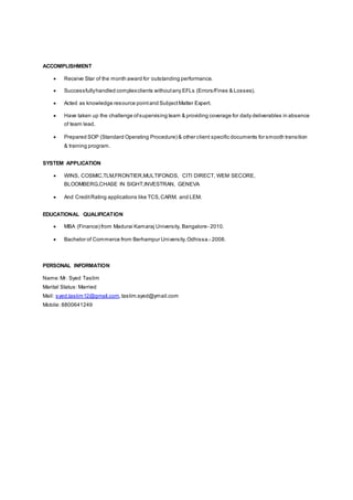 ACCOMPLISHMENT
 Receive Star of the month award for outstanding performance.
 Successfullyhandled complexclients withoutany EFLs (Errors/Fines & Losses).
 Acted as knowledge resource pointand SubjectMatter Expert.
 Have taken up the challenge ofsupervising team & providing coverage for daily deliverables in absence
of team lead.
 Prepared SOP (Standard Operating Procedure) & other client specific documents for smooth transition
& training program.
SYSTEM APPLICATION
 WINS, COSMIC,TLM,FRONTIER,MULTIFONDS, CITI DIRECT, WEM SECORE,
BLOOMBERG,CHASE IN SIGHT,INVESTRAN, GENEVA
 And CreditRating applications like TCS,CARM, and LEM.
EDUCATIONAL QUALIFICATION
 MBA (Finance) from Madurai Kamaraj University, Bangalore- 2010.
 Bachelor of Commerce from Berhampur University,Odhissa.- 2008.
PERSONAL INFORMATION
Name:Mr. Syed Taslim
Marital Status: Married
Mail: syed.taslim12@gmail.com,taslim.syed@ymail.com
Mobile: 8800641249
 