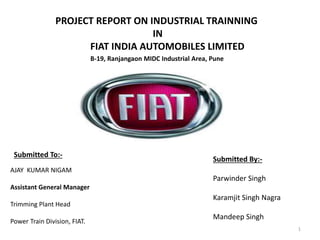 1
PROJECT REPORT ON INDUSTRIAL TRAINNING
IN
FIAT INDIA AUTOMOBILES LIMITED
Submitted By:-
Parwinder Singh
Karamjit Singh Nagra
Mandeep Singh
AJAY KUMAR NIGAM
Assistant General Manager
Trimming Plant Head
Power Train Division, FIAT.
Submitted To:-
B-19, Ranjangaon MIDC Industrial Area, Pune
 