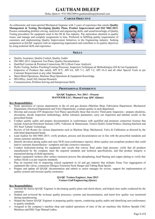GAUTHAM DILEEP
Doha, Qatar  +974.70022909  gauthamdileep@hotmail.com
Page 1 of 2
CAREER OBJECTIVE
An enthusiastic and team-spirited Mechanical Engineer with 3 years of experience that entails Quality
Management & Testing, Developing Quality Plans, Product Improvement and ISO 9001:2015.
Possess outstanding problem solving, analytical and engineering skills, and sound knowledge of Quality
Testing procedures for equipment used in the Oil & Gas industry. Pay meticulous attention to quality
issues, and manage and complete assignments in time. Proficient in fulfilling quality requirements of
customers and implementing Quality Improvement Initiatives in the Engineering industry. Seeking
assignment as QA/QC engineer with an engineering organization and contribute to its quality objectives
by using technical skills and experience.
SKILLS
 Quality Assurance, Quality Control, Quality Audits
 ISO 9001:2015, Inspection Test Plans, Quality Documentation
 Qualified Licenses & Premium Connections, RCA (Root Cause Analysis)
 Hydro Testing, Surface Finishing/Coating Processes, Inspection Techniques & Methodologies (Oil & Gas Equipment)
 Inspection of Products that satisfy API 5CT, API 6A, API 7-1, API 7-2, API 16-A and all other Special Tools as per
Customer Requirement or any other Standards
 Sheet Metal Operations, Machine Shop Operations & Equipment Knowledge
 MS Office, AutoCAD, Internet Research
 Communication, Problem Solving and Interpersonal Skills
PROFESSIONAL EXPERIENCE
QA/QC Engineer, Nov 2013 – Present
MANWEIR LLC, Mannai Corp. QSC (Qatar)
Key Responsibilities:
 Study operations of various departments in the oil and gas domain (Machine Shop, Fabrication Department, Mechanical
Department, Electrical Department and Valve Department), evaluate quality in each department.
 Develop and execute ITP (Inspection Test Plans) specifically those that involve Third party Inspection - prepare checklists,
documents, decide inspection methodology, define tolerance parameters, carry out inspection and tabulate results in the
prescribed format.
 Conduct quality audits and prepare documentation in conformance with qualified and premium connection licenses that
include American Petroleum Institute (API), Vallourec & Mannesman, Tenaris Hydril, Grand Prideco, Hunting Interlock and
JFE Steel Tubular Technology.
 Review of Job Router for various departments such as Machine Shop, Mechanical, Valve & Calibration as directed by the
individual departmental heads.
 Lead Auditor for ISO 9001:2015; verify products, process and documentation are in line with the prescribed standards and
ensure customer satisfaction.
 Identify deviation during audits and raise NCR (non-conformance reports), detect quality non-compliant products that could
lead to customer dissatisfaction / complaint and take corrective measures.
 Conduct hydrostatic-testing for equipment and vessels that convey fluid under high pressure; verify that all products
manufactured by the company meet the required standards and technical specifications, and that product integrity is
maintained during oil-field operations.
 Inspect equipment surfaces after surface treatment process like phosphating, bead blasting and copper plating to verify that
surface finish is as per requisite standards.
 Play an essential role in inspecting critical equipment in oil and gas industry that includes Xmas Tree (aggregation of
equipment like valves, connectors fittings), Extension Neck Hanger and Tubing Head Spools.
 Prepare and update all QA/QC documentation and submit to senior manager for review, support the implementation of
quality systems and increase quality awareness.
QA/QC Trainee Engineer, June 2013
Venture Gulf Engineering (Qatar)
Key Responsibilities:
 Assisted the Senior QA/QC Engineer in developing quality plans and check-sheets, and helped clear audits conducted by the
customer.
 Studied and reviewed the in-house quality processes, systems and documentation, and learnt how quality was monitored
during manufacturing.
 Helped the Senior QA/QC Engineer in preparing quality reports, conducting quality audits and identifying non-conformance
to quality standards.
 Assigned to the company’s machine shop and studied operations of state of the art machines like Hollow Spindle CNC
Machines and DSG Type Manual Lathes.
 