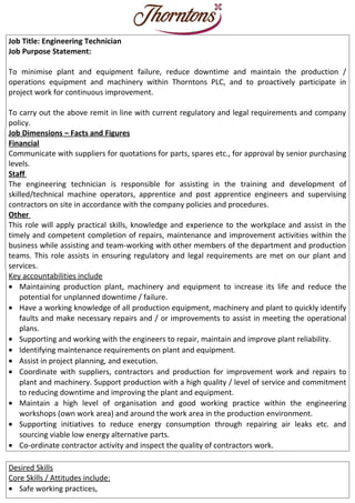 Job Title: Engineering Technician
Job Purpose Statement:
To minimise plant and equipment failure, reduce downtime and maintain the production /
operations equipment and machinery within Thorntons PLC, and to proactively participate in
project work for continuous improvement.
To carry out the above remit in line with current regulatory and legal requirements and company
policy.
Job Dimensions – Facts and Figures
Financial
Communicate with suppliers for quotations for parts, spares etc., for approval by senior purchasing
levels.
Staff
The engineering technician is responsible for assisting in the training and development of
skilled/technical machine operators, apprentice and post apprentice engineers and supervising
contractors on site in accordance with the company policies and procedures.
Other
This role will apply practical skills, knowledge and experience to the workplace and assist in the
timely and competent completion of repairs, maintenance and improvement activities within the
business while assisting and team-working with other members of the department and production
teams. This role assists in ensuring regulatory and legal requirements are met on our plant and
services.
Key accountabilities include
• Maintaining production plant, machinery and equipment to increase its life and reduce the
potential for unplanned downtime / failure.
• Have a working knowledge of all production equipment, machinery and plant to quickly identify
faults and make necessary repairs and / or improvements to assist in meeting the operational
plans.
• Supporting and working with the engineers to repair, maintain and improve plant reliability.
• Identifying maintenance requirements on plant and equipment.
• Assist in project planning, and execution.
• Coordinate with suppliers, contractors and production for improvement work and repairs to
plant and machinery. Support production with a high quality / level of service and commitment
to reducing downtime and improving the plant and equipment.
• Maintain a high level of organisation and good working practice within the engineering
workshops (own work area) and around the work area in the production environment.
• Supporting initiatives to reduce energy consumption through repairing air leaks etc. and
sourcing viable low energy alternative parts.
• Co-ordinate contractor activity and inspect the quality of contractors work.
Desired Skills
Core Skills / Attitudes include:
• Safe working practices,
 