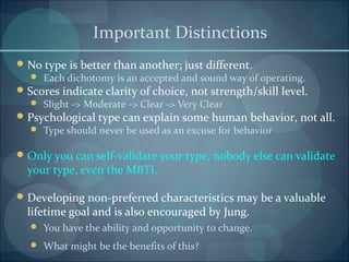 Important Distinctions
No type is better than another; just different.
 Each dichotomy is an accepted and sound way of operating.
Scores indicate clarity of choice, not strength/skill level.
 Slight -> Moderate -> Clear -> Very Clear
Psychological type can explain some human behavior, not all.
 Type should never be used as an excuse for behavior
Only you can self-validate your type, nobody else can validate
your type, even the MBTI.
Developing non-preferred characteristics may be a valuable
lifetime goal and is also encouraged by Jung.
 You have the ability and opportunity to change.
 What might be the benefits of this?
 