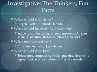Investigative: The Thinkers, Fun
Facts
What would they drive?
Bicycle, Volvo, “hybrid,” Honda
What would be their ideal vacation?
Space camp, fossil dig, science museum, African
safari, visit ruins, historical places (Europe)
What motivates them?
Curiosity, learning, knowledge
What would they buy?
Telescopes, computers, books, puzzles, electronic
equipment, science fiction or mystery novels
 
