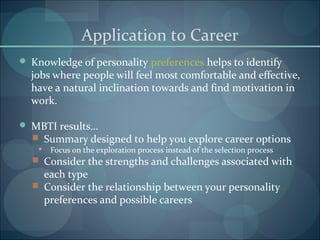 Application to Career
 Knowledge of personality preferences helps to identify
jobs where people will feel most comfortable and effective,
have a natural inclination towards and find motivation in
work.
 MBTI results…
 Summary designed to help you explore career options
 Focus on the exploration process instead of the selection process
 Consider the strengths and challenges associated with
each type
 Consider the relationship between your personality
preferences and possible careers
 