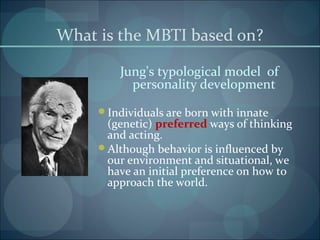 What is the MBTI based on?
Jung's typological model of
personality development
Individuals are born with innate
(genetic) preferred ways of thinking
and acting.
Although behavior is influenced by
our environment and situational, we
have an initial preference on how to
approach the world.
 