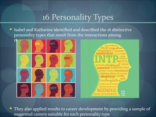 16 Personality Types
 Isabel and Katharine identified and described the 16 distinctive
personality types that result from the interactions among
the preferences
 They also applied results to career development by providing a sample of
suggested careers suitable for each personality type
 