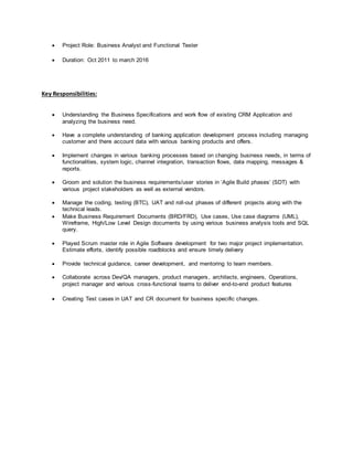  Project Role: Business Analyst and Functional Tester
 Duration: Oct 2011 to march 2016
Key Responsibilities:
 Understanding the Business Specifications and work flow of existing CRM Application and
analyzing the business need.
 Have a complete understanding of banking application development process including managing
customer and there account data with various banking products and offers.
 Implement changes in various banking processes based on changing business needs, in terms of
functionalities, system logic, channel integration, transaction flows, data mapping, messages &
reports.
 Groom and solution the business requirements/user stories in ‘Agile Build phases’ (SDT) with
various project stakeholders as well as external vendors.
 Manage the coding, testing (BTC), UAT and roll-out phases of different projects along with the
technical leads.
 Make Business Requirement Documents (BRD/FRD), Use cases, Use case diagrams (UML),
Wireframe, High/Low Level Design documents by using various business analysis tools and SQL
query.
 Played Scrum master role in Agile Software development for two major project implementation.
Estimate efforts, identify possible roadblocks and ensure timely delivery
 Provide technical guidance, career development, and mentoring to team members.
 Collaborate across Dev/QA managers, product managers, architects, engineers, Operations,
project manager and various cross-functional teams to deliver end-to-end product features
 Creating Test cases in UAT and CR document for business specific changes.
 