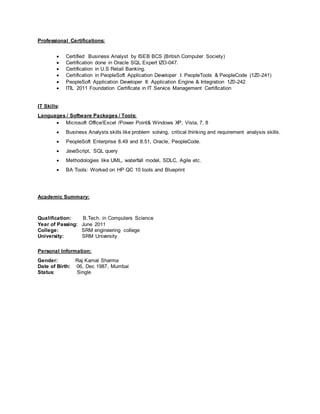 Professional Certifications:
 Certified Business Analyst by ISEB BCS (British Computer Society)
 Certification done in Oracle SQL Expert IZO-047.
 Certification in U.S Retail Banking.
 Certification in PeopleSoft Application Developer I: PeopleTools & PeopleCode (1Z0-241)
 PeopleSoft Application Developer II: Application Engine & Integration 1Z0-242
 ITIL 2011 Foundation Certificate in IT Service Management Certification
IT Skills:
Languages / Software Packages / Tools:
 Microsoft Office/Excel /Power Point& Windows XP, Vista, 7, 8
 Business Analysts skills like problem solving, critical thinking and requirement analysis skills.
 PeopleSoft Enterprise 8.49 and 8.51, Oracle, PeopleCode.
 JavaScript, SQL query
 Methodologies like UML, waterfall model, SDLC, Agile etc.
 BA Tools: Worked on HP QC 10 tools and Blueprint
Academic Summary:
Qualification: B.Tech. in Computers Science
Year of Passing: June 2011
College: SRM engineering college
University: SRM University
Personal Information:
Gender: Raj Kamal Sharma
Date of Birth: 06, Dec 1987, Mumbai
Status: Single
 