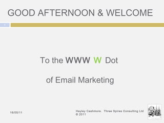 GOOD AFTERNOON & WELCOME 16/05/11 Hayley Cashmore.  Three Spires Consulting Ltd © 2011 To the  WWW  W   Dot  of Email Marketing 