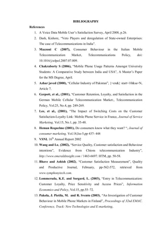 BIBLIOGRAPHY
References
1. A Voice Data Mobile User’s Satisfaction Survey, April 2008, p.26.
2. Dash, Kishore, “Veto Players and deregulation of State-owned Enterprises:
The case of Telecommunications in India”.
3. Mazzoni C (2007), Consumer Behaviour in the Italian Mobile
Telecommunication Market, Telecommunications Policy, doi:
10.1016/j.telpol.2007.07.009.
4. Chakraborty S (2006), “Mobile Phone Usage Patterns Amongst University
Students: A Comparative Study between India and USA”, A Master’s Paper
for the MS Degree, April.
5. Azhar javed (2000), “Cellular Industry of Pakistan”, {=en&} start=10&sa=N,
Article 7.
6. Gerpott, et al., (2001), “Customer Retention, Loyalty, and Satisfaction in the
German Mobile Cellular Telecommunication Market:, Telecommunication
Policy, Vol.25, No.4, pp. 249-269.
7. Lee, et al., (2001), “The Impact of Switching Costs on the Customer
Satisfaction-Loyalty Link: Mobile Phone Service in France, Journal of Service
Marketing, Vol.15, No.1, pp. 35-48.
8. Heman Requelme (2001), Do consumers know what they want? “, Journal of
consumer marketing, Vol.18,Iss-5,pp 437- 448
9. VSNL 16th
Annual Report 2002
10. Wang and Lo, (2002), “Service Quality, Customer satisfaction and Behaviour
intentions”, Evidence from Chions telecommunication Industry”,
http://www.emeraldinsight.com / 1463-6697. HTM, pp. 50-58.
11. Bhave and Ashish (2002), “Customer Satisfaction Measurement”, Quality
and Productive Journal, February, pp-562-572, retrieved from
www.symphonytech.com.
12. Lommeruda, K.E. and Sorgard, L. (2003), “Entry in Telecommunication:
Customer Loyalty, Price Sensitivity and Access Prices”, Information
Economics and Policy, Vol.15, pp.55–72.
13. Pakola, J. Pietila, M. and R. Svento (2003), “An Investigation of Customer
Behaviour in Mobile Phone Markets in Finland”, Proceedings of 32nd EMAC.
Conference, Track: New Technologies and E-marketing,
 