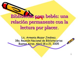Bibliotecas para bebés: una relación permanente con la lectura por placer. Lic. Armenia Mazar Jiménez. 38o. Reunión Nacional de Bibliotecarios Buenos Aires, Abril 18 a 21, 3005 