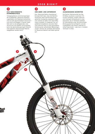 09_BigHit_D-F-NL_Druck.qxd     29.07.2007    13:05 Uhr   Seite 99




                                                       2008 BIGHIT

         2                                         3                                          4
        KALT GESCHMIEDETE                         ORE OBER- UND UNTERROHR                    AUSGEWOGENE GEOMETRIE
        RAHMENBAUTEILE
                                                  Das „Optimized Radius Engineering“-        Die flachen Rahmenwinkel der Big
        Tretlagergehäuse und Schwingenlager,      Konzept führt dazu, dass die Rahmen-       Hit-Bikes resultieren zusammen mit
        die Ausfallenden, sämtliche Hinterbau-    hauptrohre dank optimal belastungs         kurzem Hinterbau, langem Oberrohr
        Lagerstellen und Federbein-Aufnahmen      gerechter Auslegung unglaublich stabil     und niedrigem Schwerpunkt in einer
        sind aus kalt geschmiedetem Aluminium –   sind, obwohl sie dafür nicht übermäßig     Geometrie, die im härtesten Gelände
        und somit unschlagbar in Sachen Stabi-    massiv ausfallen, im Gegenteil. Die ver-   für Fahrstabilität sorgt, die blitzschnelle
        lität (weil so die Gefügestruktur des     größerte Schweißzone zwischen Ober-        Richtungswechsel ermöglicht und den
        Aluminiums ihre Stärken voll ausspielen   und Unterrohr führt zu einer günstigeren   Lenkbefehlen des Fahrers jederzeit so
        kann) bei gleichzeitig geringem Gewicht   Verteilung der auftretenden Belastungen.   willig Folge leistet – oder kurz: in totalem
        (weil jegliches überschüssige Material    Zudem nehmen die vertikalen Rohrwände      Vertrauen ins Bike.
        weggelassen werden kann).                 im Steuerrohr-Bereich die Kräfte optimal
                                                  auf.




                       3                          4




                                    3




                                                                                                                                            99
 