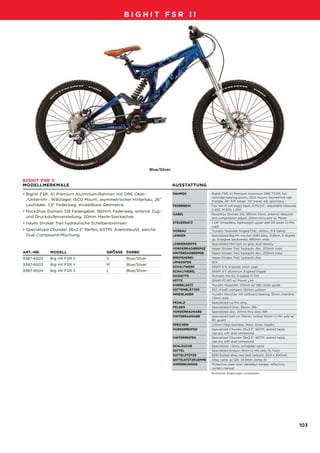 09_BigHit_D-F-NL_Druck.qxd        29.07.2007   13:06 Uhr     Seite 103




                                                        BIGHIT FSR II




                                                                        Blue/Silver

        BIGHIT FSR II
        MODELLMERKMALE                                                                AUSSTATTUNG

        • BigHit FSR, A1 Premium Aluminium-Rahmen mit ORE Ober-                       RAHMEN
                                                                                      FRAME               BigHit FSR, A1 Premium Aluminum ORE TT/DT, full
                                                                                                          cartridge bearing pivots, ISCG mount, asymetrical rear
          /Unterrohr , Wälzlager, ISCG Mount, asymmetrischer Hinterbau, 26”                               triangle, 26" F/R wheel, 7.5" travel, adj. geometry
          Laufräder, 7.5" Federweg, einstellbare Geometrie                            FEDERBEIN
                                                                                      REAR SHOCK          Fox Van R coil piggy back, 8.75x2.5", adjustable rebound,
                                                                                                          S:450, M:500, L:550
        • RockShox Domain 318 Federgabel, 180mm Federweg, externe Zug-
                                                                                      GABEL
                                                                                      FORK                RockShox Domain 318, 180mm travel, external rebound
          und Druckstufenverstellung, 20mm Maxle-Steckachse                                               and compression adjust, 20mm thru-axle w/ Maxle
        • Hayes Stroker Trail hydraulische Scheibenbremsen                            STEUERSATZ
                                                                                      HEADSET             1 1/8" threadless, lightweight upper and OS lower Cr-Mo
                                                                                                          cups
        • Specialized Chunder 26x2.3" Reifen, 60TPI, Aramidwulst, weiche              VORBAU
                                                                                      STEM                Truvativ Hussefelt forged/CNC, 40mm, 31.8 clamp
          Dual Compound-Mischung                                                      LENKER
                                                                                      HANDLEBARS          Specialized Big Hit rise bar, 6061 alloy, 31.8mm, 6 degree
                                                                                                          up, 9 degree backsweep, 680mm wide
                                                                                      LENKERGRIFFE
                                                                                      GRIPS               Specialized thin lock on grip, dual density
                                                                                      VORDERRADBREMSE
                                                                                      FRONT BRAKE         Hayes Stroker Trail, hydraulic disc, 203mm rotor
        ART.-NR.     MODELL                     GRÖSSE FARBE                          HINTERRADBREMSE
                                                                                      REAR BRAKE          Hayes Stroker Trail, hydraulic disc, 203mm rotor
        9387-6502    Big Hit FSR II             S         Blue/Silver                 BREMSHEBEL
                                                                                      BRAKE LEVERS        Hayes Stroker Trail, hydraulic disc
                                                                                      UMWERFER
                                                                                      FRONT DERAILLEUR    N/A
        9387-6503    Big Hit FSR II             M         Blue/Silver
                                                                                      SCHALTWERK
                                                                                      REAR DERAILLEUR     SRAM X-9, 9-speed, short cage
        9387-6504    Big Hit FSR II             L         Blue/Silver                 SCHALTHEBEL
                                                                                      SHIFT LEVERS        SRAM X-7, aluminum 9-speed trigger
                                                                                      KASSETTE
                                                                                      CASSETTE            Shimano HG-50, 9-speed, 11-34t
                                                                                      KETTE
                                                                                      CHAIN               SRAM PC-971 w/ Power Link
                                                                                      KURBELSATZ
                                                                                      CRANKSET            Truvativ Hussefelt, 170mm w/ SBC chain guide
                                                                                      KETTENBLÄTTER
                                                                                      CHAINRINGS          34T, 4 bolt, compact 104mm pattern
                                                                                      INNENLAGER
                                                                                      BOTTOM BRACKET      Truvativ Howitzer XR outboard bearing, 51mm chainline,
                                                                                                          73mm shell
                                                                                      PEDALE
                                                                                      PEDALS              Specialized Lo-Pro alloy
                                                                                      FELGEN
                                                                                      RIMS                Specialized P-Disc, 32mm, 36h
                                                                                      VORDERRADNABE
                                                                                      FRONT HUB           Specialized disc, 20mm thru axle, 36h
                                                                                      HINTERRADNABE
                                                                                      REAR HUB            Specialized bolt-on 135mm, hollow 10mm Cr-Mo axle w/
                                                                                                          RD guard
                                                                                      SPEICHEN
                                                                                      SPOKES              2.0mm (14g) stainless, black, brass nipples
                                                                                      VORDERREIFEN
                                                                                      FRONT TIRE          Specialized Chunder 26x2.3", 60TPI, aramid bead,
                                                                                                          cap ply, soft dual compound
                                                                                      HINTERREIFEN
                                                                                      REAR TIRE           Specialized Chunder 26x2.3", 60TPI, aramid bead,
                                                                                                          cap ply, soft dual compound
                                                                                      SCHLÄUCHE
                                                                                      TUBES               Specialized, 1.2mm, schraeder valve
                                                                                      SATTEL
                                                                                      SADDLE              Specialized Enduro, 8mm Cr-Mo rails, SL foam
                                                                                      SATTELSTÜTZE
                                                                                      SEAT POST           6061 butted alloy, two bolt setback, 30.9 x 300mm
                                                                                      SATTELSTÜTZKLEMME
                                                                                      SEAT BINDER         Alloy collar w/ QR, 34.9mm clamp ID
                                                                                      ANMERKUNGEN
                                                                                      NOTES               Protective clear coat, derailleur hanger, reflectors,
                                                                                                          owners manual
                                                                                                          Technische Änderungen vorbehalten.




                                                                                                                                                                       103
 