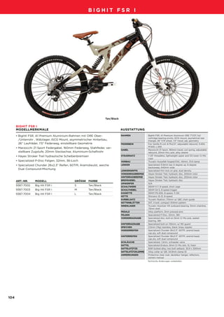 09_BigHit_D-F-NL_Druck.qxd        29.07.2007    13:06 Uhr     Seite 104




                                                          BIGHIT FSR I




                                                                       Tan/Black

         BIGHIT FSR I
         MODELLMERKMALE                                                            AUSSTATTUNG

         • BigHit FSR, A1 Premium Aluminium-Rahmen mit ORE Ober-                   RAHMEN
                                                                                   FRAME               BigHit FSR, A1 Premium Aluminum ORE TT/DT, full
                                                                                                       cartridge bearing pivots, ISCG mount, asymetrical rear
           /Unterrohr , Wälzlager, ISCG Mount, asymmetrischer Hinterbau,                               triangle, 26" F/R wheel, 7.5" travel, adj. geometry
           26” Laufräder, 7.5" Federweg, einstellbare Geometrie                    FEDERBEIN
                                                                                   REAR SHOCK          Fox Vanilla R coil, 8.75x2.5", adjustable rebound, S:450,
                                                                                                       M:500, L:550
         • Marzocchi Z1 Sport Federgabel, 160mm Federweg, Stahlfeder, ver-
                                                                                   GABEL
                                                                                   FORK                Marzocchi Z1 Sport, 160mm travel, coil spring, adjustable
           stellbare Zugstufe, 20mm Steckachse, Aluminium-Schaftrohr                                   rebound, 20mm thru axle, alloy steerer
         • Hayes Stroker Trail hydraulische Scheibenbremsen                        STEUERSATZ
                                                                                   HEADSET             1 1/8" threadless, lightweight upper and OS lower Cr-Mo
                                                                                                       cups
         • Specialized P-Disc Felgen, 32mm, 36-Loch                                VORBAU
                                                                                   STEM                Truvativ Hussefelt forged/CNC, 40mm, 31.8 clamp
         • Specialized Chunder 26x2.3" Reifen, 60TPI, Aramidwulst, weiche          LENKER
                                                                                   HANDLEBARS          Specialized 31.8mm bar, 6 degree up, 8 degree
                                                                                                       backsweep, 640mm wide
           Dual Compound-Mischung
                                                                                   LENKERGRIFFE
                                                                                   GRIPS               Specialized thin lock on grip, dual density
                                                                                   VORDERRADBREMSE
                                                                                   FRONT BRAKE         Hayes Stroker Trail, hydraulic disc, 203mm rotor
                                                                                   HINTERRADBREMSE
                                                                                   REAR BRAKE          Hayes Stroker Trail, hydraulic disc, 203mm rotor
         ART.-NR.     MODELL                     GRÖSSE FARBE                      BREMSHEBEL
                                                                                   BRAKE LEVERS        Hayes Stroker Trail, hydraulic disc
                                                                                   UMWERFER
                                                                                   FRONT DERAILLEUR    N/A
         9387-7002    Big Hit FSR I              S         Tan/Black               SCHALTWERK
                                                                                   REAR DERAILLEUR     SRAM X-7, 9-speed, short cage
         9387-7003    Big Hit FSR I              M         Tan/Black               SCHALTHEBEL
                                                                                   SHIFT LEVERS        SRAM SX-5, 8-speed trigger
         9387-7004    Big Hit FSR I              L         Tan/Black               KASSETTE
                                                                                   CASSETTE            SRAM PG-830, 8-speed, 11-32t
                                                                                   KETTE
                                                                                   CHAIN               Shimano IG-31, 8-speed
                                                                                   KURBELSATZ
                                                                                   CRANKSET            Truvativ Ruktion, 170mm w/ SBC chain guide
                                                                                   KETTENBLÄTTER
                                                                                   CHAINRINGS          34T, 4 bolt, compact 104mm pattern
                                                                                   INNENLAGER
                                                                                   BOTTOM BRACKET      Truvativ Howitzer XR outboard bearing, 51mm chainline,
                                                                                                       73mm shell
                                                                                   PEDALE
                                                                                   PEDALS              Alloy platform, 3mm pressed pins
                                                                                   FELGEN
                                                                                   RIMS                Specialized P-Disc, 32mm, 36h
                                                                                   VORDERRADNABE
                                                                                   FRONT HUB           Specialized disc, bolt-on 9mm Cr-Mo axle, sealed
                                                                                                       bearing, 36h
                                                                                   HINTERRADNABE
                                                                                   REAR HUB            Specialized bolt-on 135mm, w/ RD guard
                                                                                   SPEICHEN
                                                                                   SPOKES              2.0mm (14g) stainless, black, brass nipples
                                                                                   VORDERREIFEN
                                                                                   FRONT TIRE          Specialized Chunder 26x2.3", 60TPI, aramid bead,
                                                                                                       cap ply, soft dual compound
                                                                                   HINTERREIFEN
                                                                                   REAR TIRE           Specialized Chunder 26x2.3", 60TPI, aramid bead,
                                                                                                       cap ply, soft dual compound
                                                                                   SCHLÄUCHE
                                                                                   TUBES               Specialized, 1.2mm, schraeder valve
                                                                                   SATTEL
                                                                                   SADDLE              Specialized Enduro, 8mm Cr-Mo rails, SL foam
                                                                                   SATTELSTÜTZE
                                                                                   SEAT POST           6061 butted alloy, two bolt setback, 30.9 x 300mm
                                                                                   SATTELSTÜTZKLEMME
                                                                                   SEAT BINDER         Alloy collar w/ QR, 34.9mm clamp ID
                                                                                   ANMERKUNGEN
                                                                                   NOTES               Protective clear coat, derailleur hanger, reflectors,
                                                                                                       owners manual
                                                                                                       Technische Änderungen vorbehalten.




   104
 