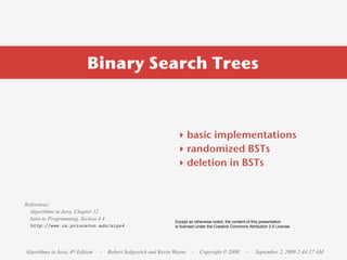 Binary Search Trees



                                                               ‣ basic implementations
                                                               ‣ randomized BSTs
                                                               ‣ deletion in BSTs


References:
  Algorithms in Java, Chapter 12
  Intro to Programming, Section 4.4                           Except as otherwise noted, the content of this presentation
  http://www.cs.princeton.edu/algs4                           is licensed under the Creative Commons Attribution 2.5 License.




Algorithms in Java, 4th Edition   · Robert Sedgewick and Kevin Wayne · Copyright © 2008             ·    September 2, 2009 2:44:27 AM
 