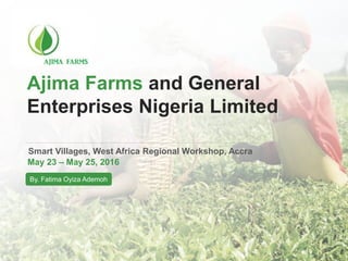 Ajima Farms and General
Enterprises Nigeria Limited
Smart Villages, West Africa Regional Workshop, Accra
May 23 – May 25, 2016
By. Fatima Oyiza Ademoh
 