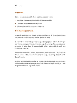 Bombas
100
Objetivos
Com o estudo do conteúdo deste capítulo, os objetivos são:
	 identificar as alturas geométricas de descarga e sucção;
•	
	 calcular as alturas de descarga e sucção;
•	
	 calcular a altura total do sistema hidráulico.
•	
Um desafio para você
A fazenda Santo Antonio, situada na cidade de Campos de Jordão (SP), tem um
lago natural que armazena um grande volume de água.
O proprietário da fazenda quer usar a água do lago para o sistema de irrigação
das plantações e, para isto, contratou o serviço de um engenheiro para elaborar
o projeto de retirar água do lago e elevá-la até um reservatório de onde será
utilizada na irrigação.
Para começar elaborar o projeto, o engenheiro precisa conhecer a altura total do
futuro sistema hidráulico de bombeamento de água para irrigação da Fazenda
Santo Antonio.
A fim de determinar a altura total do sistema, o engenheiro mediu a altura geo-
métrica de sucção e de descarga, calculou as perdas de cargas de sucção e des-
carga e encontrou os seguintes valores:
Bombas.indd 100 18/02/2009 16:15:12
 
