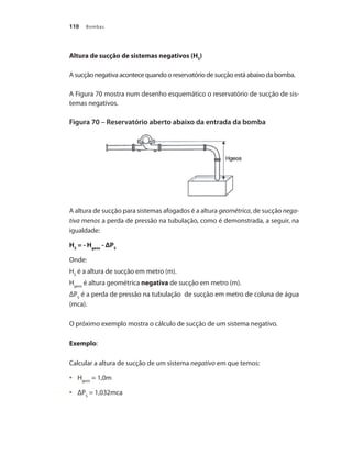 Bombas
110
Altura de sucção de sistemas negativos (HS
)
A sucção negativa acontece quando o reservatório de sucção está abaixo da bomba.
A Figura 70 mostra num desenho esquemático o reservatório de sucção de sis-
temas negativos.
Figura 70 – Reservatório aberto abaixo da entrada da bomba
A altura de sucção para sistemas afogados é a altura geométrica, de sucção nega-
tiva menos a perda de pressão na tubulação, como é demonstrada, a seguir, na
igualdade:
HS
= - Hgeos
- ΔPS
Onde:
HS
é a altura de sucção em metro (m).
Hgeos
é altura geométrica negativa de sucção em metro (m).
ΔPS
é a perda de pressão na tubulação de sucção em metro de coluna de água
(mca).
O próximo exemplo mostra o cálculo de sucção de um sistema negativo.
Exemplo:
Calcular a altura de sucção de um sistema negativo em que temos:
	 H
•	 geos
= 1,0m
	 ΔP
•	 S
= 1,032mca
Bombas.indd 110 18/02/2009 16:15:15
 