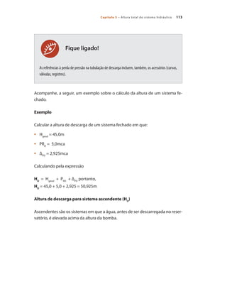113
Capítulo 5 – Altura total do sistema hidráulico
As referências à perda de pressão na tubulação de descarga incluem, também, os acessórios (curvas,
válvulas, registros).
Acompanhe, a seguir, um exemplo sobre o cálculo da altura de um sistema fe-
chado.
Exemplo
Calcular a altura de descarga de um sistema fechado em que:
	 H
•	 geod
= 45,0m
	 PR
•	 D
= 5,0mca
	 Δ
•	 PD
= 2,925mca
Calculando pela expressão
HD
= Hgeod
+ PRD
+ ΔPD
portanto,
HD
= 45,0 + 5,0 + 2,925 = 50,925m
Altura de descarga para sistema ascendente (HD
)
Ascendentes são os sistemas em que a água, antes de ser descarregada no reser-
vatório, é elevada acima da altura da bomba.
Fique ligado!
Bombas.indd 113 18/02/2009 16:15:15
 