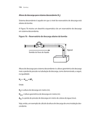 Bombas
116
Altura de descarga para sistema descendente (HD
)
Sistema descendente é aquele em que o nível do reservatório de descarga está
abaixo da bomba.
A Figura 76 mostra um desenho esquemático de um reservatório de descarga
em sistema descendente.
Figura 76 – Reservatório de descarga abaixo da bomba
Altura de descarga para sistema descendente é a altura geométrica de descarga
mais a perda de pressão na tubulação de descarga, como demonstrada, a seguir,
na igualdade:
HD
= - Hgeod
+ ΔPD
Onde:
HD
é a altura de descarga em metro (m).
Hgeod
é altura geométrica de descarga em metro (m).
ΔPD
é a perda de pressão de descarga em metro de coluna de água (mca).
Veja, então, um exemplo de cálculo da altura de descarga de uma instalação des-
cendente.
Bombas.indd 116 18/02/2009 16:15:16
 