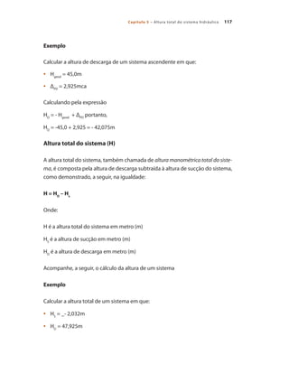 117
Capítulo 5 – Altura total do sistema hidráulico
Exemplo
Calcular a altura de descarga de um sistema ascendente em que:
	 H
•	 geod
= 45,0m
	 Δ
•	 PD
= 2,925mca
Calculando pela expressão
HD
= - Hgeod
+ ΔPD
portanto,
HD
= -45,0 + 2,925 = - 42,075m
Altura total do sistema (H)
A altura total do sistema, também chamada de altura manométrica total do siste-
ma, é composta pela altura de descarga subtraída à altura de sucção do sistema,
como demonstrado, a seguir, na igualdade:
H = HD
– Hs
Onde:
H é a altura total do sistema em metro (m)
HS
é a altura de sucção em metro (m)
HD
é a altura de descarga em metro (m)
Acompanhe, a seguir, o cálculo da altura de um sistema
Exemplo
Calcular a altura total de um sistema em que:
	 H
•	 S
= _- 2,032m
	 H
•	 D
= 47,925m
Bombas.indd 117 18/02/2009 16:15:16
 