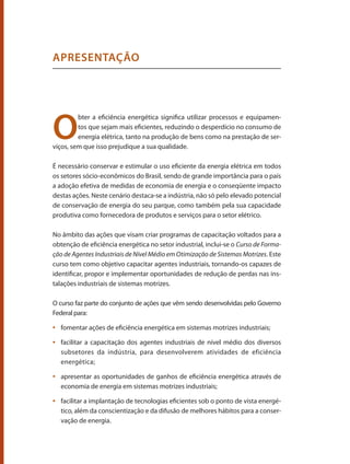 O
bter a eficiência energética significa utilizar processos e equipamen-
tos que sejam mais eficientes, reduzindo o desperdício no consumo de
energia elétrica, tanto na produção de bens como na prestação de ser-
viços, sem que isso prejudique a sua qualidade.
É necessário conservar e estimular o uso eficiente da energia elétrica em todos
os setores sócio-econômicos do Brasil, sendo de grande importância para o país
a adoção efetiva de medidas de economia de energia e o conseqüente impacto
destas ações. Neste cenário destaca-se a indústria, não só pelo elevado potencial
de conservação de energia do seu parque, como também pela sua capacidade
produtiva como fornecedora de produtos e serviços para o setor elétrico.
No âmbito das ações que visam criar programas de capacitação voltados para a
obtenção de eficiência energética no setor industrial, inclui-se o Curso de Forma-
ção de Agentes Industriais de Nível Médio em Otimização de Sistemas Motrizes. Este
curso tem como objetivo capacitar agentes industriais, tornando-os capazes de
identificar, propor e implementar oportunidades de redução de perdas nas ins-
talações industriais de sistemas motrizes.
O curso faz parte do conjunto de ações que vêm sendo desenvolvidas pelo Governo
Federal para:
	 fomentar ações de eficiência energética em sistemas motrizes industriais;
•	
	 facilitar a capacitação dos agentes industriais de nível médio dos diversos
•	
subsetores da indústria, para desenvolverem atividades de eficiência
energética;
	 apresentar as oportunidades de ganhos de eficiência energética através de
•	
economia de energia em sistemas motrizes industriais;
	 facilitar a implantação de tecnologias eficientes sob o ponto de vista energé-
•	
tico, além da conscientização e da difusão de melhores hábitos para a conser-
vação de energia.
APRESENTAÇÃO
Bombas.indd 11 18/02/2009 16:14:49
 