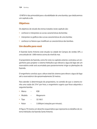 Bombas
124
O NPSH é tão primordial para a durabilidade de uma bomba, que dedicaremos
um capítulo a ele.
Objetivos
Os objetivos de estudo dos temas tratados neste capítulo são:
	 conhecer e interpretar as curvas características da bomba;
•	
	 interpretar os gráficos das curvas características de uma bomba;
•	
	 conhecer os fatores que modificam as características das bombas.
•	
Um desafio para você
A fazenda Santo Antonio está situada na cidade de Campos de Jordão (SP), a
uma atitude de 1.000 metros acima do nível do mar.
O proprietário da fazenda, como foi visto no capítulo anterior, contratou um en-
genheiro para projetar o sistema hidráulico que elevará a água do lago até um
reservatório onde será acumulada para posteriormente irrigar as plantações da
fazenda.
O engenheiro concluiu que a altura total do sistema para elevar a água do lago
até o reservatório é de aproximadamente 50 metros.
Para atender à determinação do proprietário, no sentido de que o sistema te-
nha uma vazão de 27m3
por hora, o engenheiro sugeriu que fosse adquirida a
seguinte bomba:
	 Marca	 –	 KSB
•	
	 Modelo 	 –	 Meganorm
•	
	 Tipo	 –	 32.160.1
•	
	 Rotor	 –	 3.500rpm (rotações por minuto).
•	
A Figura 79 mostra um desenho esquemático que representa os detalhes do sis-
tema hidráulico da fazenda Santo Antonio.
Bombas.indd 124 18/02/2009 16:15:18
 