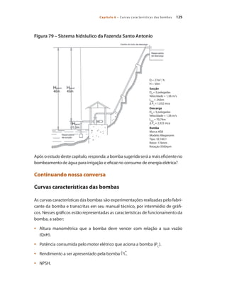 125
Capítulo 6 – Curvas características das bombas
Figura 79 – Sistema hidráulico da Fazenda Santo Antonio
Após o estudo deste capítulo, responda: a bomba sugerida será a mais eficiente no
bombeamento de água para irrigação e eficaz no consumo de energia elétrica?
Continuando nossa conversa
Curvas características das bombas
As curvas características das bombas são experimentações realizadas pelo fabri-
cante da bomba e transcritas em seu manual técnico, por intermédio de gráfi-
cos. Nesses gráficos estão representadas as características de funcionamento da
bomba, a saber:
	 Altura manométrica que a bomba deve vencer com relação a sua vazão
•	
(QxH).
	 Potência consumida pelo motor elétrico que aciona a bomba (P
•	 C
).
	 Rendimento a ser apresentado pela bomba
•	 .
	 NPSH.
•	
Q = 27m3
/ h
H = 50m
Sucção
DN
= 3 polegadas
Velocidade = 1,56 m/s
Lequ
= 24,6m
Δ PS
= 1,032 mca
Descarga
DN
= 3 polegadas
Velocidade = 1,56 m/s
Lequ
= 70,74m
Δ PD
= 2,925 mca
Bomba
Marca: KSB
Modelo: Meganorm
Tipo: 32.160.1
Rotor: 176mm
Rotação 3500rpm
Bombas.indd 125 18/02/2009 16:15:18
 