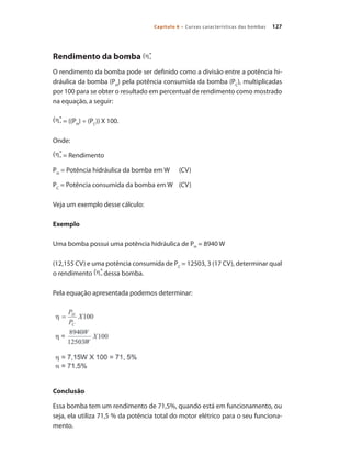 127
Capítulo 6 – Curvas características das bombas
Rendimento da bomba
O rendimento da bomba pode ser definido como a divisão entre a potência hi-
dráulica da bomba (PH
) pela potência consumida da bomba (PC
), multiplicadas
por 100 para se obter o resultado em percentual de rendimento como mostrado
na equação, a seguir:
= ((PH
) ÷ (PC
)) X 100.
Onde:
= Rendimento
PH
= Potência hidráulica da bomba em W	 (CV)
PC
= Potência consumida da bomba em W	 (CV)
Veja um exemplo desse cálculo:
Exemplo
Uma bomba possui uma potência hidráulica de PH
= 8940 W
(12,155 CV) e uma potência consumida de PC
= 12503, 3 (17 CV), determinar qual
o rendimento dessa bomba.
Pela equação apresentada podemos determinar:
Conclusão
Essa bomba tem um rendimento de 71,5%, quando está em funcionamento, ou
seja, ela utiliza 71,5 % da potência total do motor elétrico para o seu funciona-
mento.
Bombas.indd 127 18/02/2009 16:15:18
 