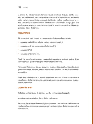 Bombas
136
A análise das três curvas características leva à conclusão de que a bomba suge-
rida pelo engenheiro, nas condições de vazão (27m3
/h) determinada pelo fazen-
deiro e altura manométrica necessária de 50m é a melhor escolha no que se re-
fere à eficiência de bombeamento e à eficácia no consumo de energia, pois essa
configuração apresenta o rendimento de 60%, o melhor segundo o fabricante,
para essa classe de bomba.
Resumindo
Neste capítulo você viu que as curvas características das bombas são:
	 curva da vazão (Q) em relação a altura manométrica (H);
•	
	 curva de potência consumida pela bomba (P
•	 C
);
	 curva de NPSH;
•	
	 curva de rendimento
•	 .
Você viu, também, como essas curvas são traçadas e, a partir da análise delas,
como concluir qual bomba apresenta melhor rendimento.
Tomou conhecimento de que as curvas características das bombas são dadas
pelo fabricante e, inclusive, a razão pela qual essas curvas são traçadas num mes-
mo gráfico.
Você ficou sabendo que as modificações feitas em uma bomba podem alterar
seus fatores de funcionamento e, conseqüentemente, alterar as curvas caracte-
rísticas da bomba.
Aprenda mais
Solicite a um fabricante de bombas que lhe envie um catálogo pelo
correio, e-mail ou, ainda, o disponibilize via Internet.
De posse do catálogo, abra nas páginas das curvas características da bomba que
você escolheu, encontre a curva que representa o modelo da bomba e estude-a
com atenção.
Bombas.indd 136 18/02/2009 16:15:20
 