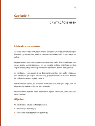 139
CAVITAÇÃO E NPSH
Capítulo 7
Iniciando nossa conversa
Às vezes, uma bomba em funcionamento apresenta um ruído semelhante ao de
lenha seca queimando ou, ainda, como se estivesse bombeando areia ou pedre-
gulho.
Depois de certo tempo de funcionamento, quando ela for desmontada, percebe-
se que o rotor tem várias erosões em sua entrada, junto ao rotor. Essas erosões,
algumas vezes, chegam a ocupar uma área de mais de 20mm2
de superfície.
As erosões no rotor causam o seu desbalanceamento e com a alta velocidade
que ele sempre gira surgirá uma vibração, que compromete os mancais da bom-
ba e, algumas vezes, a própria carcaça.
Por incrível que pareça, essas erosões foram causadas pela água limpa, sem ne-
nhuma substância abrasiva em seu conteúdo.
Esse fenômeno recebe o nome de cavitação e pode ser evitado, como você verá
neste capítulo.
Objetivos
Os objetivos de estudo neste capítulo são:
	 definir o que é cavitação;
•	
	 conhecer o método chamado de NPSH
•	 R
;
Bombas.indd 139 18/02/2009 16:15:22
 