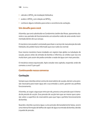 Bombas
140
	 calcular o NPSH
•	 D
da instalação hidráulica;
	 avaliar o NPSH
•	 D
com relação ao NPSHR
;
	 conhecer alguns métodos para evitar a ocorrência da cavitação.
•	
Um desafio para você
A bomba, que será substituída no Condomínio Jardim das Rosas, apresentou du-
rante o seu período de funcionamento um estranho ruído de areia sendo movi-
mentada dentro de sua carcaça.
O mecânico (encanador) contratado para fazer o serviço de manutenção da rede
hidráulica do prédio havia informado que esse ruído era normal.
Esse mesmo mecânico havia instalado um registro tipo globo na tubulação de
sucção, pouco antes da entrada da bomba e informou ao síndico que isso era
muito bom, pois assim ele podia controlar a vazão de água com mais precisão.
O mecânico estava equivocado. Após estudar este capítulo, responda: onde ele
cometeu o erro? E por quê?
Continuando nossa conversa
Cavitação
Sempre que a bomba estiver acima do reservatório de sucção, ela tem uma pres-
são necessária para trazer água até a sua entrada e, assim, garantir seu perfeito
funcionamento.
A bomba, ao sugar a água que entra por ela, provoca uma pressão que é chama-
da de pressão de sucção. Essa pressão de sucção tem que ser menor que a pres-
são sobre a superfície do reservatório para que haja o perfeito funcionamento
da bomba.
Quando a bomba succiona água a uma pressão demasiadamente baixa, ocorre
uma intensa formação de bolhas de vapor de água na entrada da bomba, devido
à queda de pressão.
Bombas.indd 140 18/02/2009 16:15:22
 