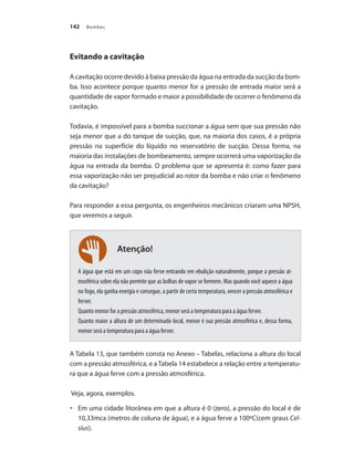 Bombas
142
Evitando a cavitação
A cavitação ocorre devido à baixa pressão da água na entrada da sucção da bom-
ba. Isso acontece porque quanto menor for a pressão de entrada maior será a
quantidade de vapor formado e maior a possibilidade de ocorrer o fenômeno da
cavitação.
Todavia, é impossível para a bomba succionar a água sem que sua pressão não
seja menor que a do tanque de sucção, que, na maioria dos casos, é a própria
pressão na superfície do líquido no reservatório de sucção. Dessa forma, na
maioria das instalações de bombeamento, sempre ocorrerá uma vaporização da
água na entrada da bomba. O problema que se apresenta é: como fazer para
essa vaporização não ser prejudicial ao rotor da bomba e não criar o fenômeno
da cavitação?
Para responder a essa pergunta, os engenheiros mecânicos criaram uma NPSH,
que veremos a seguir.
A água que está em um copo não ferve entrando em ebulição naturalmente, porque a pressão at-
mosférica sobre ela não permite que as bolhas de vapor se formem. Mas quando você aquece a água
no fogo, ela ganha energia e consegue, a partir de certa temperatura, vencer a pressão atmosférica e
ferver.
Quanto menor for a pressão atmosférica, menor será a temperatura para a água ferver.
Quanto maior a altura de um determinado local, menor é sua pressão atmosférica e, dessa forma,
menor será a temperatura para a água ferver.
A Tabela 13, que também consta no Anexo – Tabelas, relaciona a altura do local
com a pressão atmosférica, e aTabela 14 estabelece a relação entre a temperatu-
ra que a água ferve com a pressão atmosférica.
Veja, agora, exemplos.
	 Em uma cidade litorânea em que a altura é 0 (zero), a pressão do local é de
•	
10,33mca (metros de coluna de água), e a água ferve a 100ºC(cem graus Cel-
sius).
Atenção!
Bombas.indd 142 18/02/2009 16:15:22
 