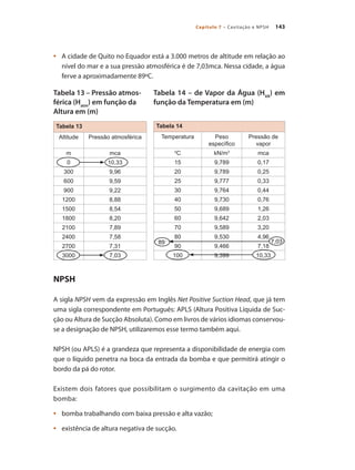 143
Capítulo 7 – Cavitação e NPSH
Tabela 14
Temperatura Peso
específico
Pressão de
vapor
0
C kN/m3
mca
15 9,789 0,17
20 9,789 0,25
25 9,777 0,33
30 9,764 0,44
40 9,730 0,76
50 9,689 1,26
60 9,642 2,03
70 9,589 3,20
80 9,530 4,96
90 9,466 7,18
100 9,399 10,33
	 A cidade de Quito no Equador está a 3.000 metros de altitude em relação ao
•	
nível do mar e a sua pressão atmosférica é de 7,03mca. Nessa cidade, a água
ferve a aproximadamente 89ºC.
NPSH
A sigla NPSH vem da expressão em Inglês Net Positive Suction Head, que já tem
uma sigla correspondente em Português: APLS (Altura Positiva Líquida de Suc-
ção ou Altura de Sucção Absoluta). Como em livros de vários idiomas conservou-
se a designação de NPSH, utilizaremos esse termo também aqui.
NPSH (ou APLS) é a grandeza que representa a disponibilidade de energia com
que o líquido penetra na boca da entrada da bomba e que permitirá atingir o
bordo da pá do rotor.
Existem dois fatores que possibilitam o surgimento da cavitação em uma
bomba:
	 bomba trabalhando com baixa pressão e alta vazão;
•	
	 existência de altura negativa de sucção.
•	
89
Tabela 13
Altitude Pressão atmosférica
m mca
0 10,33
300 9,96
600 9,59
900 9,22
1200 8,88
1500 8,54
1800 8,20
2100 7,89
2400 7,58
2700 7,31
3000 7,03
7,03
Tabela 14 – de Vapor da Água (HVA
) em
função da Temperatura em (m)
Tabela 13 – Pressão atmos-
férica (Hatm
) em função da
Altura em (m)
Bombas.indd 143 18/02/2009 16:15:23
 