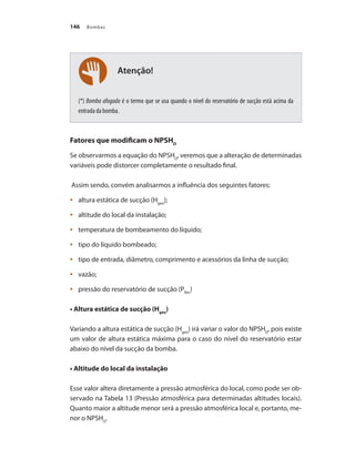 Bombas
146
Atenção!
(*) Bomba afogada é o termo que se usa quando o nível do reservatório de sucção está acima da
entrada da bomba.
Fatores que modificam o NPSHD
Se observarmos a equação do NPSHD
, veremos que a alteração de determinadas
variáveis pode distorcer completamente o resultado final.
Assim sendo, convém analisarmos a influência dos seguintes fatores:
	 altura estática de sucção (H
•	 geo
);
	 altitude do local da instalação;
•	
	 temperatura de bombeamento do líquido;
•	
	 tipo do líquido bombeado;
•	
	 tipo de entrada, diâmetro, comprimento e acessórios da linha de sucção;
•	
	 vazão;
•	
	 pressão do reservatório de sucção (P
•	 Res
)
• Altura estática de sucção (Hgeo
)
Variando a altura estática de sucção (Hgeo
) irá variar o valor do NPSHD
, pois existe
um valor de altura estática máxima para o caso do nível do reservatório estar
abaixo do nível da sucção da bomba.
• Altitude do local da instalação
Esse valor altera diretamente a pressão atmosférica do local, como pode ser ob-
servado na Tabela 13 (Pressão atmosférica para determinadas altitudes locais).
Quanto maior a altitude menor será a pressão atmosférica local e, portanto, me-
nor o NPSHD
.
Bombas.indd 146 18/02/2009 16:15:23
 
