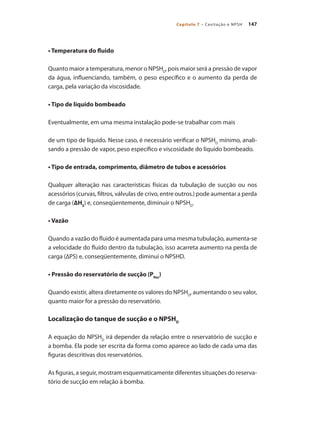 147
Capítulo 7 – Cavitação e NPSH
• Temperatura do fluido
Quanto maior a temperatura, menor o NPSHD
, pois maior será a pressão de vapor
da água, influenciando, também, o peso específico e o aumento da perda de
carga, pela variação da viscosidade.
• Tipo de líquido bombeado
Eventualmente, em uma mesma instalação pode-se trabalhar com mais
de um tipo de líquido. Nesse caso, é necessário verificar o NPSHD
mínimo, anali-
sando a pressão de vapor, peso específico e viscosidade do líquido bombeado.
• Tipo de entrada, comprimento, diâmetro de tubos e acessórios
Qualquer alteração nas características físicas da tubulação de sucção ou nos
acessórios (curvas, filtros, válvulas de crivo, entre outros.) pode aumentar a perda
de carga (∆HS
) e, conseqüentemente, diminuir o NPSHD
.
• Vazão
Quando a vazão do fluido é aumentada para uma mesma tubulação, aumenta-se
a velocidade do fluido dentro da tubulação, isso acarreta aumento na perda de
carga (∆PS) e, conseqüentemente, diminui o NPSHD.
• Pressão do reservatório de sucção (PRes
)
Quando existir, altera diretamente os valores do NPSHD
, aumentando o seu valor,
quanto maior for a pressão do reservatório.
Localização do tanque de sucção e o NPSHD
A equação do NPSHD
irá depender da relação entre o reservatório de sucção e
a bomba. Ela pode ser escrita da forma como aparece ao lado de cada uma das
figuras descritivas dos reservatórios.
As figuras, a seguir, mostram esquematicamente diferentes situações do reserva-
tório de sucção em relação à bomba.
Bombas.indd 147 18/02/2009 16:15:23
 