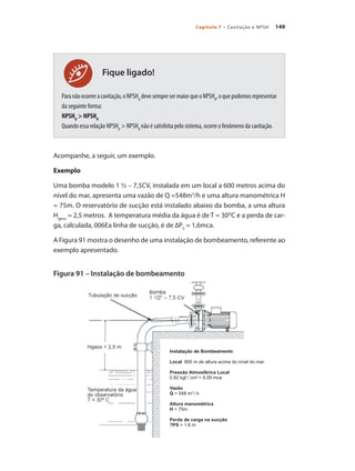 149
Capítulo 7 – Cavitação e NPSH
Paranãoocorreracavitação,oNPSHD
devesempresermaiorqueoNPSHR
,oquepodemosrepresentar
da seguinte forma:
NPSHD
> NPSHR
Quando essa relação NPSHD
> NPSHR
não é satisfeita pelo sistema, ocorre o fenômeno da cavitação.
Acompanhe, a seguir, um exemplo.
Exemplo
Uma bomba modelo 1 ½ – 7,5CV, instalada em um local a 600 metros acima do
nível do mar, apresenta uma vazão de Q =548m3
/h e uma altura manométrica H
= 75m. O reservatório de sucção está instalado abaixo da bomba, a uma altura
Hgeos
= 2,5 metros. A temperatura média da água é de T = 30O
C e a perda de car-
ga, calculada, 006Ea linha de sucção, é de ∆PS
= 1,6mca.
A Figura 91 mostra o desenho de uma instalação de bombeamento, referente ao
exemplo apresentado.
Figura 91 – Instalação de bombeamento
Fique ligado!
Instalação de Bombeamento
Local: 600 m de altura acima do nível do mar
Pressão Atmosférica Local
0,92 kgf / cm2
= 9,59 mca
Vazão
Q = 548 m3
/ h
Altura manométrica
H = 75m
Perda de carga na sucção
?PS = 1,6 m
Bombas.indd 149 18/02/2009 16:15:24
 