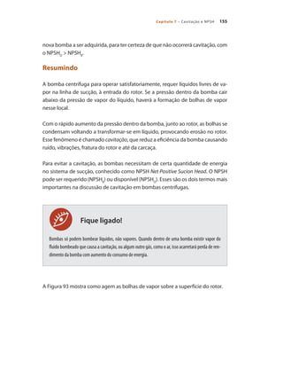 155
Capítulo 7 – Cavitação e NPSH
Fique ligado!
nova bomba a ser adquirida, para ter certeza de que não ocorrerá cavitação, com
o NPSHD
> NPSHR
.
Resumindo
A bomba centrifuga para operar satisfatoriamente, requer líquidos livres de va-
por na linha de sucção, à entrada do rotor. Se a pressão dentro da bomba cair
abaixo da pressão de vapor do líquido, haverá a formação de bolhas de vapor
nesse local.
Com o rápido aumento da pressão dentro da bomba, junto ao rotor, as bolhas se
condensam voltando a transformar-se em líquido, provocando erosão no rotor.
Esse fenômeno é chamado cavitação, que reduz a eficiência da bomba causando
ruído, vibrações, fratura do rotor e até da carcaça.
Para evitar a cavitação, as bombas necessitam de certa quantidade de energia
no sistema de sucção, conhecido como NPSH Net Positive Sucion Head. O NPSH
pode ser requerido (NPSHR
) ou disponível (NPSHD
). Esses são os dois termos mais
importantes na discussão de cavitação em bombas centrífugas.
Bombas só podem bombear líquidos, não vapores. Quando dentro de uma bomba existir vapor do
fluido bombeado que causa a cavitação, ou algum outro gás, como o ar, isso acarretará perda de ren-
dimento da bomba com aumento do consumo de energia.
A Figura 93 mostra como agem as bolhas de vapor sobre a superfície do rotor.
Bombas.indd 155 18/02/2009 16:15:24
 