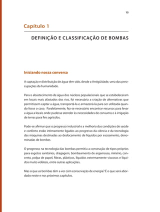 15
DEFINIÇÃO E CLASSIFICAÇÃO DE BOMBAS
Capítulo 1
Iniciando nossa conversa
A captação e distribuição de água têm sido, desde a Antigüidade, uma das preo-
cupações da humanidade.
Para o abastecimento de água dos núcleos populacionais que se estabeleceram
em locais mais afastados dos rios, foi necessária a criação de alternativas que
permitissem captar a água, transportá-la e armazená-la para ser utilizada quan-
do fosse o caso. Paralelamente, fez-se necessário encontrar recursos para levar
a água a locais onde pudesse atender às necessidades de consumo e à irrigação
de terras para fins agrícolas.
Pode-se afirmar que o progresso industrial e a melhoria das condições de saúde
e conforto estão intimamente ligados ao progresso da ciência e da tecnologia
das máquinas destinadas ao deslocamento de líquidos por escoamento, deno-
minadas de bombas.
O progresso na tecnologia das bombas permitiu a construção de tipos próprios
para esgotos sanitários, dragagem, bombeamento de argamassa, minério, con-
creto, polpa de papel, fibras, plásticos, líquidos extremamente viscosos e líqui-
dos muito voláteis, entre outras aplicações.
Mas o que as bombas têm a ver com conservação de energia? É o que será abor-
dado neste e nos próximos capítulos.
Bombas.indd 15 18/02/2009 16:14:50
 