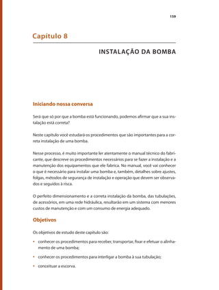 159
INSTALAÇÃO DA BOMBA
Capítulo 8
Iniciando nossa conversa
Será que só por que a bomba está funcionando, podemos afirmar que a sua ins-
talação está correta?
Neste capítulo você estudará os procedimentos que são importantes para a cor-
reta instalação de uma bomba.
Nesse processo, é muito importante ler atentamente o manual técnico do fabri-
cante, que descreve os procedimentos necessários para se fazer a instalação e a
manutenção dos equipamentos que ele fabrica. No manual, você vai conhecer
o que é necessário para instalar uma bomba e, também, detalhes sobre ajustes,
folgas, métodos de segurança de instalação e operação que devem ser observa-
dos e seguidos à risca.
O perfeito dimensionamento e a correta instalação da bomba, das tubulações,
de acessórios, em uma rede hidráulica, resultarão em um sistema com menores
custos de manutenção e com um consumo de energia adequado.
Objetivos
Os objetivos de estudo deste capítulo são:
	 conhecer os procedimentos para receber, transportar, fixar e efetuar o alinha-
•	
mento de uma bomba;
	 conhecer os procedimentos para interligar a bomba à sua tubulação;
•	
	 conceituar a escorva.
•	
Bombas.indd 159 18/02/2009 16:15:26
 