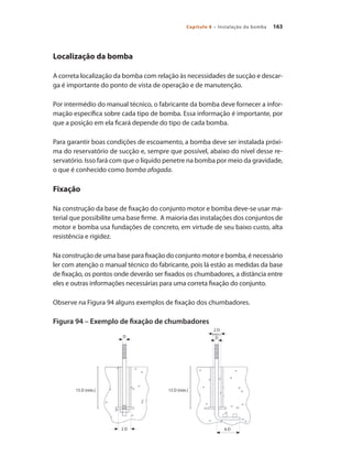 163
Capítulo 8 – Instalação da bomba
Localização da bomba
A correta localização da bomba com relação às necessidades de sucção e descar-
ga é importante do ponto de vista de operação e de manutenção.
Por intermédio do manual técnico, o fabricante da bomba deve fornecer a infor-
mação específica sobre cada tipo de bomba. Essa informação é importante, por
que a posição em ela ficará depende do tipo de cada bomba.
Para garantir boas condições de escoamento, a bomba deve ser instalada próxi-
ma do reservatório de sucção e, sempre que possível, abaixo do nível desse re-
servatório. Isso fará com que o líquido penetre na bomba por meio da gravidade,
o que é conhecido como bomba afogada.
Fixação
Na construção da base de fixação do conjunto motor e bomba deve-se usar ma-
terial que possibilite uma base firme. A maioria das instalações dos conjuntos de
motor e bomba usa fundações de concreto, em virtude de seu baixo custo, alta
resistência e rigidez.
Na construção de uma base para fixação do conjunto motor e bomba, é necessário
ler com atenção o manual técnico do fabricante, pois lá estão as medidas da base
de fixação, os pontos onde deverão ser fixados os chumbadores, a distância entre
eles e outras informações necessárias para uma correta fixação do conjunto.
Observe na Figura 94 alguns exemplos de fixação dos chumbadores.
Figura 94 – Exemplo de fixação de chumbadores
D
2 D
(mín.)
D
2 D 6 D
15 D (mín.)
15 D (mín.)
Bombas.indd 163 18/02/2009 16:15:27
 