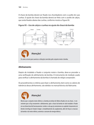 Bombas
164
Atenção!
Atenção!
O chassi da bomba deverá ser fixado nos chumbadores com o auxílio de suas
cunhas. O ajuste do chassi da bomba deverá ser feito com o auxílio de calços,
que serão fixados abaixo das cunhas, conforme mostra a Figura 95.
Figura 95 – Uso de calços e cunhas no ajuste do chassi da bomba
Os coxins servem para suavizar as vibrações exercidas pelo conjunto motor e bomba.
Alinhamento
Depois de instalado e fixado o conjunto motor e bomba, deve-se proceder a
uma verificação do alinhamento da bomba. O instrumento de medição usado
para verificar o alinhamento da bomba é chamado de relógio comparador.
Os procedimentos e critérios para fazer o alinhamento, bem como os valores de
tolerância desse alinhamento, são obtidos no manual técnico do fabricante.
Mesmo que o conjunto motor elétrico e a bomba já venham de fábrica fixados em seu chassi, é con-
veniente que se faça novamente o alinhamento, após o chassi da bomba ter sido instalado e fixado
emseufuturolocaldefuncionamento.Lembre-sedoquejácomentamosnocapítuloComponentesda
Bomba Centrifuga de Simples Estágio: o desalinhamento do acoplamento, além de forçar os mancais
da bomba e do motor elétrico, aumenta o consumo de energia elétrica.
Bombas.indd 164 18/02/2009 16:15:27
 