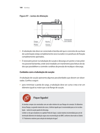 Bombas
168
Fique ligado!
Figura 97 – Juntas de dilatação
	 A tubulação não deve ser conectada à bomba até que o concreto da sua base
•	
de sustentação esteja completamente seco (curado) e os parafusos de fixação
completamente apertados.
	 É necessário prever na tubulação de sucção e descarga um ponto o mais próxi-
•	
mo possível da bomba, onde será instalado um manômetro para leitura de da-
dos que possibilitem o controle e análises de pressão de recalque e descarga.
Cuidados com a tubulação de sucção
A tubulação de sucção apresenta algumas peculiaridades que devem ser obser-
vadas. Confira a seguir:
	 para minimizar a perda de carga, a tubulação deve ser curta e reta e ter um
•	
diâmetro igual ou maior que o da flange de sucção.
As bombas sempre são construídas com um valor mínimo de suas flanges de conexão. Os diâmetros
dessasflanges,nagrandemaioriadoscasos,éinferioràquelequeérecomendadoparaseternatubu-
lação – tanto de sucção quanto de descarga.
Lembre-se do que estudamos no capítulo PerdadeCarga: a vazão máxima recomendada para um de-
terminado diâmetro de tubulação segue uma recomendação da ABNT, conforme observado naTabela
15“Parâmetrosmáximosparaseleçãodatubulaçãodeágua”.
Bombas.indd 168 18/02/2009 16:15:27
 