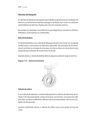 Bombas
178
Válvulas de bloqueio
As válvulas de bloqueio são aquelas que trabalham geralmente em condições de
abertura ou fechamento total das passagens do fluido, bem como em posições
intermediárias de abertura, fixadas por meio de comando externo.
Elas podem ser operadas manualmente ou por dispositivos mecânicos, elétricos,
hidráulicos, pneumáticos ou combinados.
Válvula borboleta
A válvula borboleta é uma válvula de bloqueio. Ela tem esse nome em virtude da
configuração e movimento do elemento obturador. Seu princípio de funciona-
mento constitui-se a rotação de uma peça circular ou disco, em torno de um eixo
perpendicular à direção de escoamento do fluido.
Quando aberta, a válvula borboleta oferece pequena perda de carga ao sistema.
Figura 115 – Válvula borboleta
Válvula de esfera
É uma válvula de bloqueio, caracterizada pela forma esférica do elemento de ve-
dação. É de operação rápida, sendo necessário, unicamente, um quarto de volta
para abrir ou fechar totalmente. Oferece ótima estanqueidade, mesmo em con-
dições de alta pressão.
Quando totalmente aberta, a válvula de esfera causa uma perda mínima de
carga.
Bombas.indd 178 18/02/2009 16:15:30
 