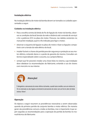 185
Capítulo 8 – Instalação da bomba
Atenção!
Instalação elétrica
Na instalação elétrica do motor da bomba devem ser tomados os cuidados apre-
sentados a seguir.
Cuidados na instalação elétrica
	 Para a escolha correta da bitola do fio de ligação do motor da bomba, obser-
•	
var as condições do local (tensão da rede e distância até a entrada de serviço)
e ler a potência (CV) na placa do motor. Procurar, nas tabelas existentes no
manual de instalação, qual é o fio indicado para ligar o motor;
	 observar o esquema de ligação na placa do motor e fazer as ligações compa-
•	
tíveis com a tensão da rede elétrica do local;
	 instalar fusíveis e chaves de partida para dar segurança e proteção ao seu mo-
•	
tor elétrico, evitando danos e a perda da garantia do mesmo. Consultar um
técnico especializado sobre o assunto, ou a própria fábrica;
	 sempre que for possível, instalar uma chave-bóia no sistema, cuja instalação
•	
deve obedecer às recomendações do fabricante, evitando o uso de chaves
com mercúrio no seu interior.
	
É obrigatório o aterramento do motor elétrico da bomba, usando haste metálica com um mínimo de
50 cm enterrada no solo, ligada ao terminal de aterramento do motor com um fio de cobre de bitola
mínima 10mm2
.
Operação
Os tópicos a seguir resumem as providências necessárias a serem observadas
quando da primeira partida do conjunto bomba e motor elétrico. De maneira
geral, são providências comuns a todas as bombas, mas o importante é que se-
jam seguidas as recomendações para a operação de partida da bomba no ma-
nual técnico do fabricante:
Bombas.indd 185 18/02/2009 16:15:33
 