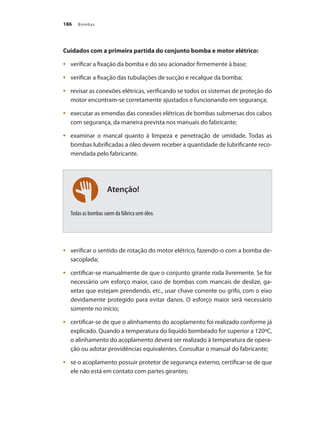 Bombas
186
Atenção!
Cuidados com a primeira partida do conjunto bomba e motor elétrico:
	 verificar a fixação da bomba e do seu acionador firmemente à base;
•	
	 verificar a fixação das tubulações de sucção e recalque da bomba;
•	
	 revisar as conexões elétricas, verificando se todos os sistemas de proteção do
•	
motor encontram-se corretamente ajustados e funcionando em segurança;
	 executar as emendas das conexões elétricas de bombas submersas dos cabos
•	
com segurança, da maneira prevista nos manuais do fabricante;
	 examinar o mancal quanto à limpeza e penetração de umidade. Todas as
•	
bombas lubrificadas a óleo devem receber a quantidade de lubrificante reco-
mendada pelo fabricante.
Todas as bombas saem da fábrica sem óleo.
	 verificar o sentido de rotação do motor elétrico, fazendo-o com a bomba de-
•	
sacoplada;
	 certificar-se manualmente de que o conjunto girante roda livremente. Se for
•	
necessário um esforço maior, caso de bombas com mancais de deslize, ga-
xetas que estejam prendendo, etc., usar chave corrente ou grifo, com o eixo
devidamente protegido para evitar danos. O esforço maior será necessário
somente no início;
	 certificar-se de que o alinhamento do acoplamento foi realizado conforme já
•	
explicado. Quando a temperatura do líquido bombeado for superior a 120ºC,
o alinhamento do acoplamento deverá ser realizado à temperatura de opera-
ção ou adotar providências equivalentes. Consultar o manual do fabricante;
	 se o acoplamento possuir protetor de segurança externo, certificar-se de que
•	
ele não está em contato com partes girantes;
Bombas.indd 186 18/02/2009 16:15:33
 