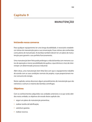 193
MANUTENÇÃO
Capítulo 9
Iniciando nossa conversa
Para qualquer equipamento ter uma longa durabilidade, é necessário estabele-
cer rotinas de manutenção para a sua conservação. Essas rotinas são conhecidas
como planos de manutenção. As bombas também devem ter um plano de manu-
tenção para garantir o seu perfeito funcionamento.
Uma manutenção bem feita pode prolongar a vida da bomba com menores cus-
tos de operação e menor possibilidade de quebra, o que diminui o risco de inter-
romper um determinado processo industrial.
Além disso, uma manutenção bem feita fará com que o equipamento trabalhe
de acordo com as suas condições normais de projeto, o que proporcionará me-
nor consumo de energia.
Neste capítulo, vamos descrever alguns procedimentos de manutenção que são
rotineiros e comuns à maioria das bombas centrífugas.
Objetivos
Com os conhecimentos adquiridos nas unidades anteriores e os que serão obti-
dos nesta unidade, os objetivos de estudo deste capítulo são:
	 seguir um plano de manutenção preventiva;
•	
	 realizar tarefas de lubrificação;
•	
	 substituir gaxetas;
•	
	 realizar escorva.
•	
Bombas.indd 193 18/02/2009 16:15:35
 